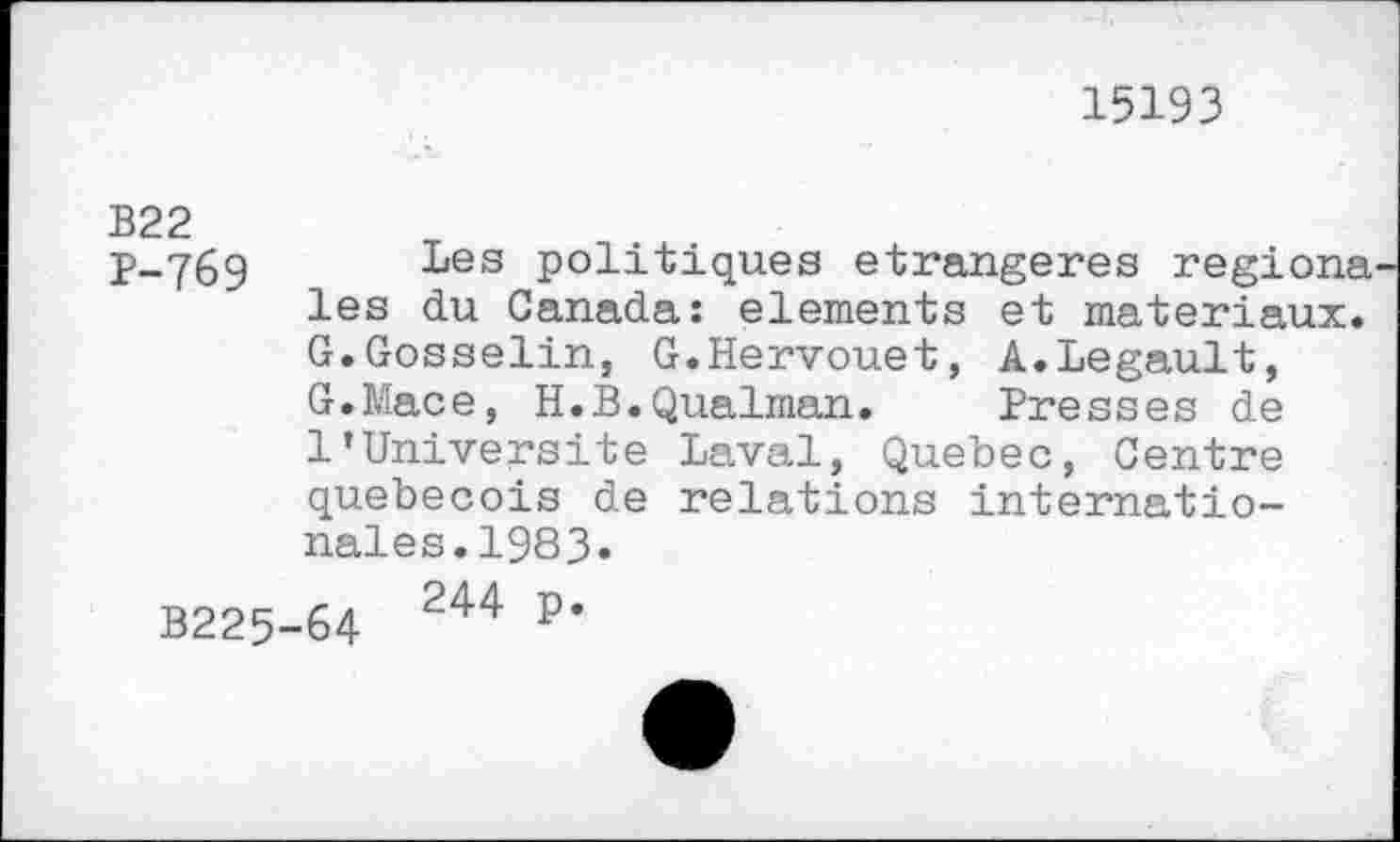 ﻿15193
B22
p-76g Les politiques étrangères regions les du Canada: elements et matériaux. G.Gosselin, G.Hervouet, A.Legault, G.Mace, H.B.Qualman. Presses de 1’Université Laval, Quebec, Centre québécois de relations internationales. 1983.
B225-64 244 P*